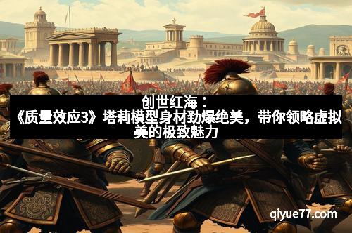 创世红海：《质量效应3》塔莉模型身材劲爆绝美，带你领略虚拟美的极致魅力